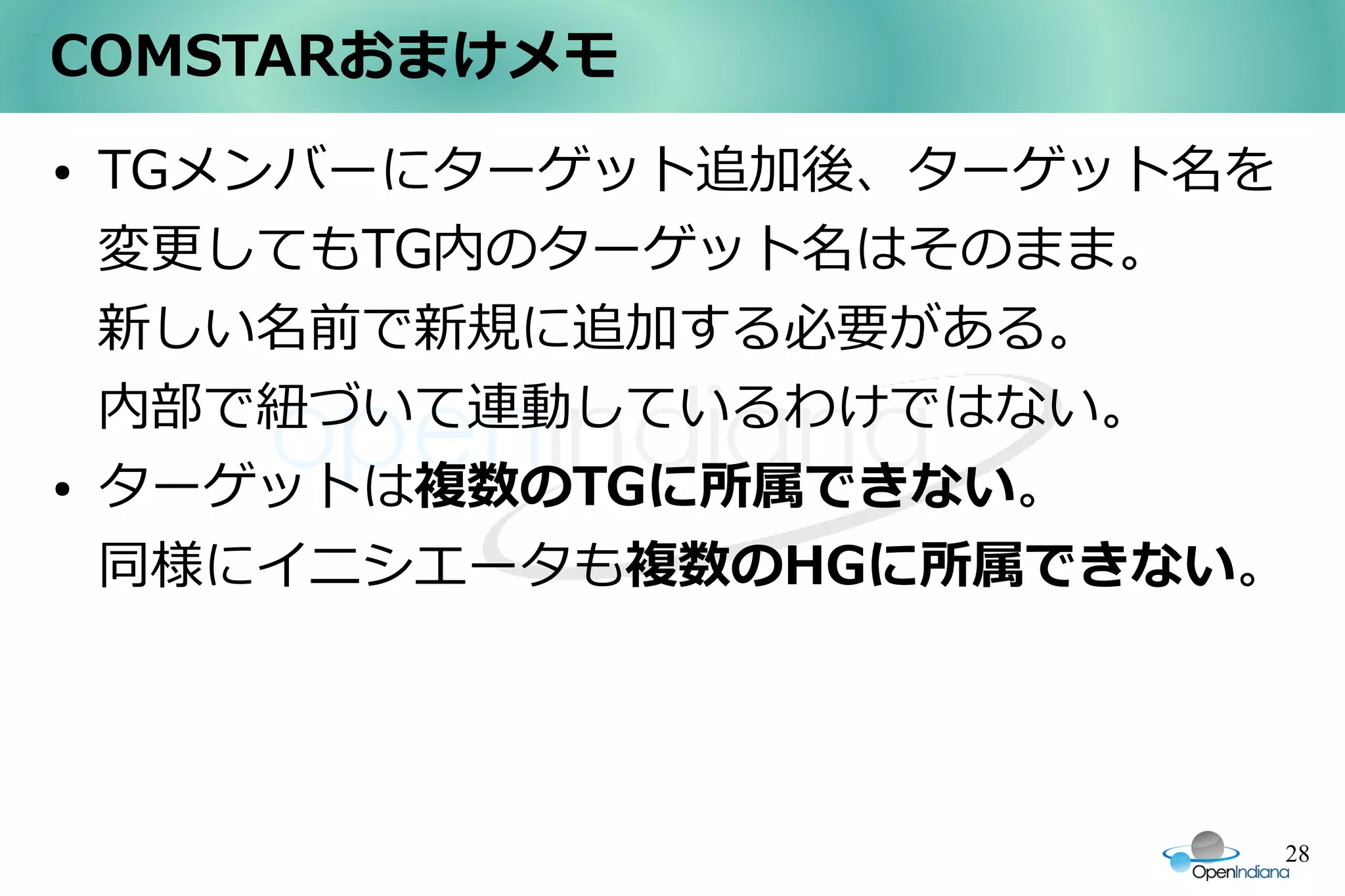 COMSTARおまけメモ
●   TGメンバーにターゲット追加後、ターゲット名を
    変更してもTG内のターゲット名はそのまま。
    新しい名前で新規に追加する必要がある。
    内部で紐づいて連動しているわけではない。
●   ターゲットは複数のTGに所属できない。
    同様にイニシエータも複数のHGに所属できない。




                              28
 