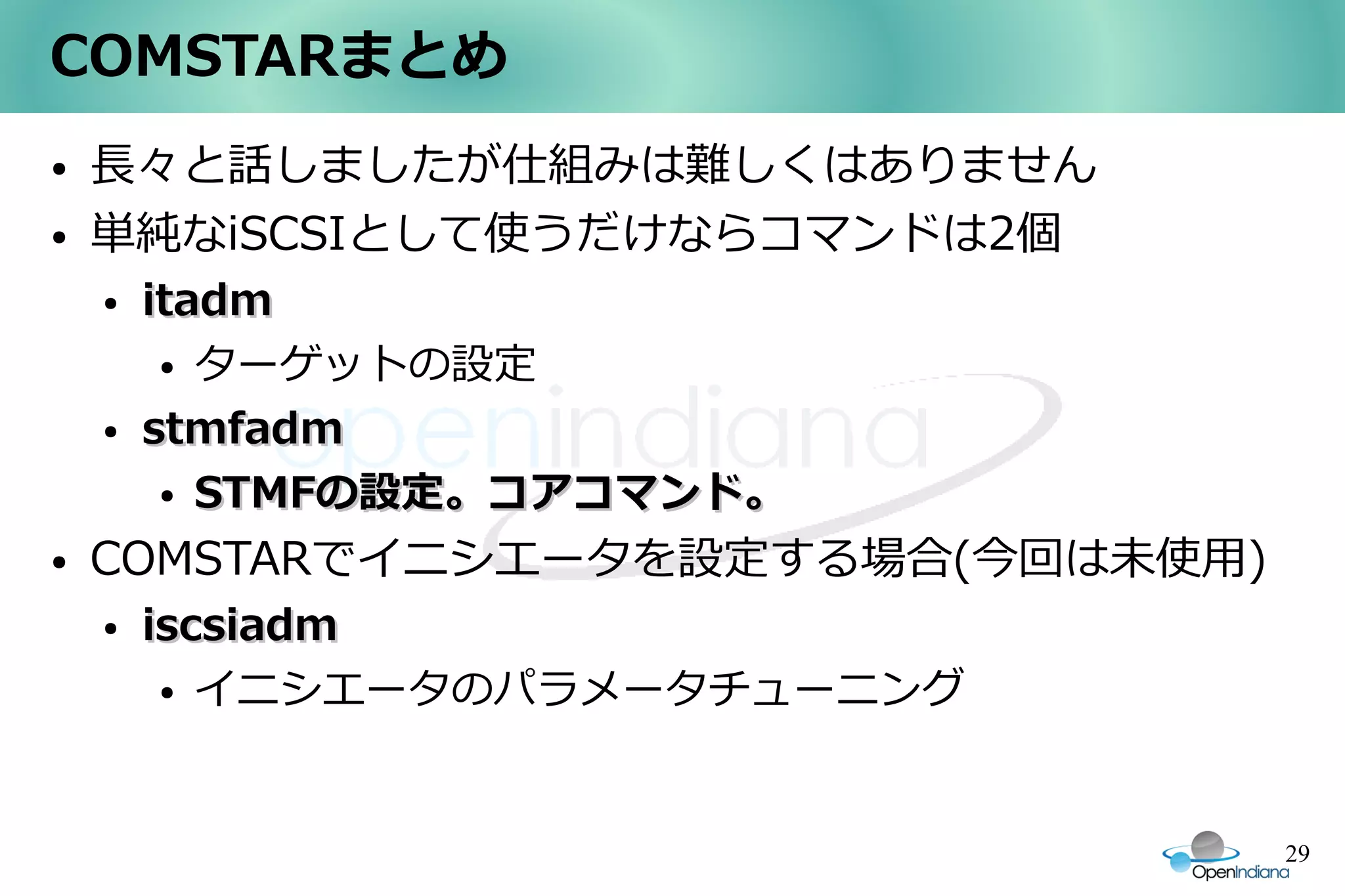 COMSTARまとめ
●   長々と話しましたが仕組みは難しくはありません
●   単純なiSCSIとして使うだけならコマンドは2個
    ●   itadm
         ● ターゲットの設定


    ●   stmfadm
         ● STMFの設定。コアコマンド。


●   COMSTARでイニシエータを設定する場合(今回は未使用)
    ●   iscsiadm
         ● イニシエータのパラメータチューニング




                                    29
 