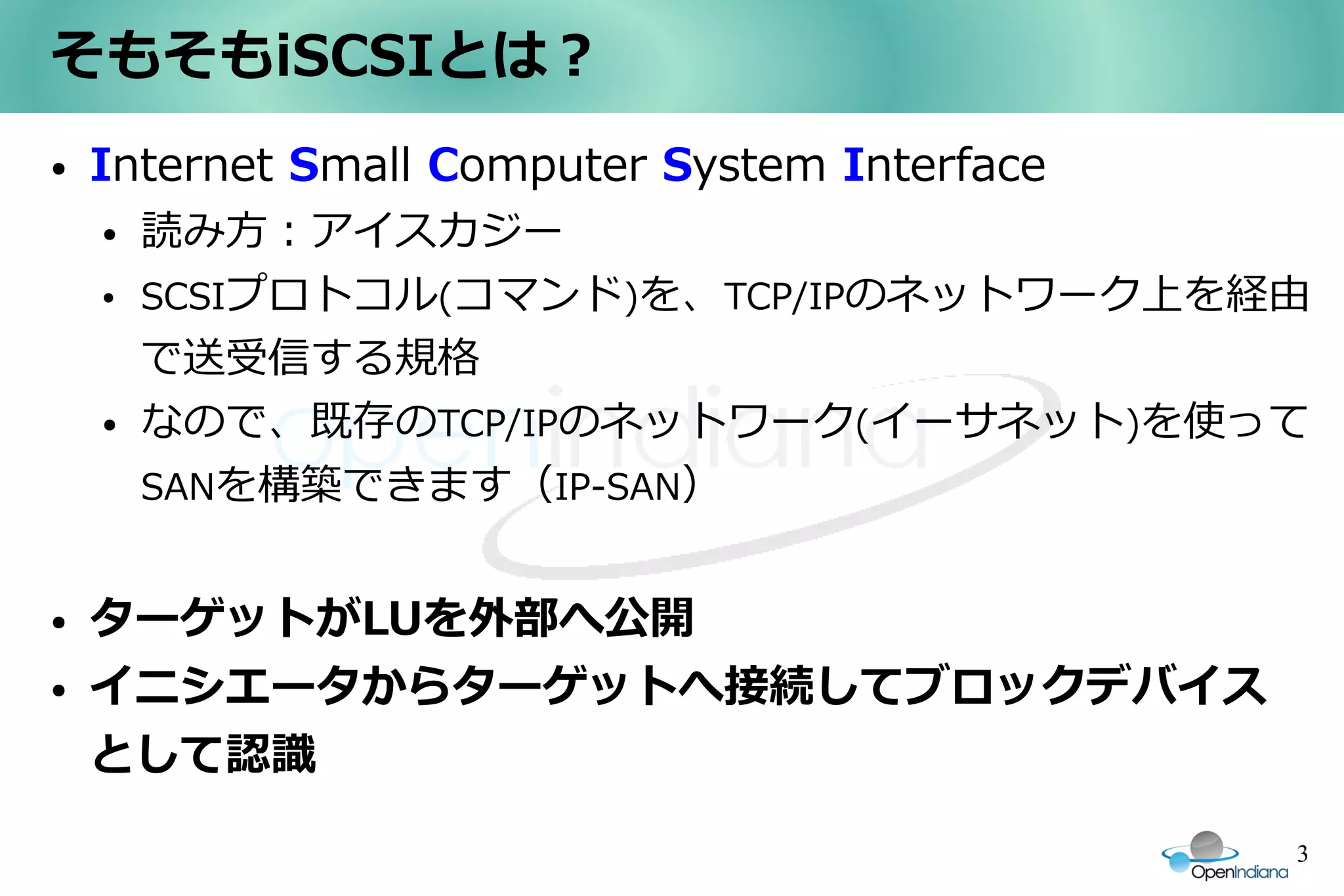 そもそもiSCSIとは？
●   Internet Small Computer System Interface
    ●   読み方：アイスカジー
    ●   SCSIプロトコル(コマンド)を、TCP/IPのネットワーク上を経由
        で送受信する規格
    ●   なので、既存のTCP/IPのネットワーク(イーサネット)を使って
        SANを構築できます（IP-SAN）


●   ターゲットがLUを外部へ公開
●   イニシエータからターゲットへ接続してブロックデバイス
    として認識

                                               3
 