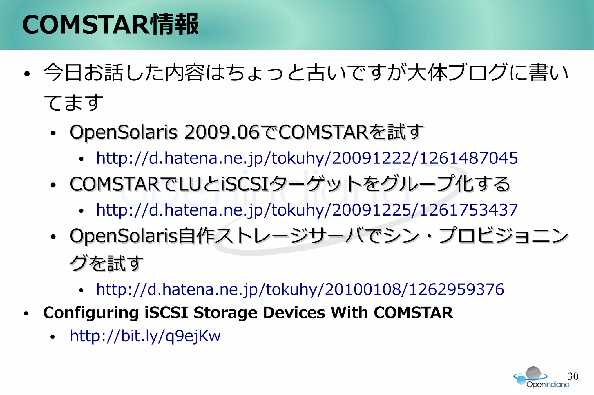 COMSTAR情報
●   今日お話した内容はちょっと古いですが大体ブログに書い
    てます
    ●   OpenSolaris 2009.06でCOMSTARを試す
        ●   http://d.hatena.ne.jp/tokuhy/20091222/1261487045
    ●   COMSTARでLUとiSCSIターゲットをグループ化する
        ●   http://d.hatena.ne.jp/tokuhy/20091225/1261753437
    ●   OpenSolaris自作ストレージサーバでシン・プロビジョニン
        グを試す
        ●  http://d.hatena.ne.jp/tokuhy/20100108/1262959376
●   Configuring iSCSI Storage Devices With COMSTAR
     ● http://bit.ly/q9ejKw

                                                               30
 