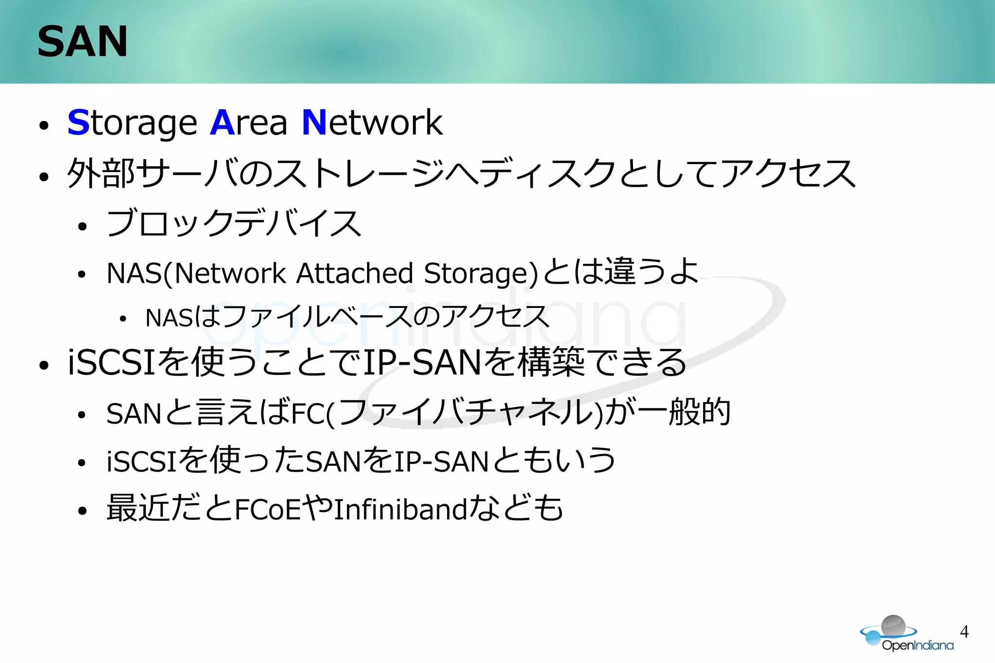 SAN
●   Storage Area Network
●   外部サーバのストレージへディスクとしてアクセス
    ●   ブロックデバイス
    ●   NAS(Network Attached Storage)とは違うよ
        ●   NASはファイルベースのアクセス
●   iSCSIを使うことでIP-SANを構築できる
    ●   SANと言えばFC(ファイバチャネル)が一般的
    ●   iSCSIを使ったSANをIP-SANともいう
    ●   最近だとFCoEやInfinibandなども


                                             4
 
