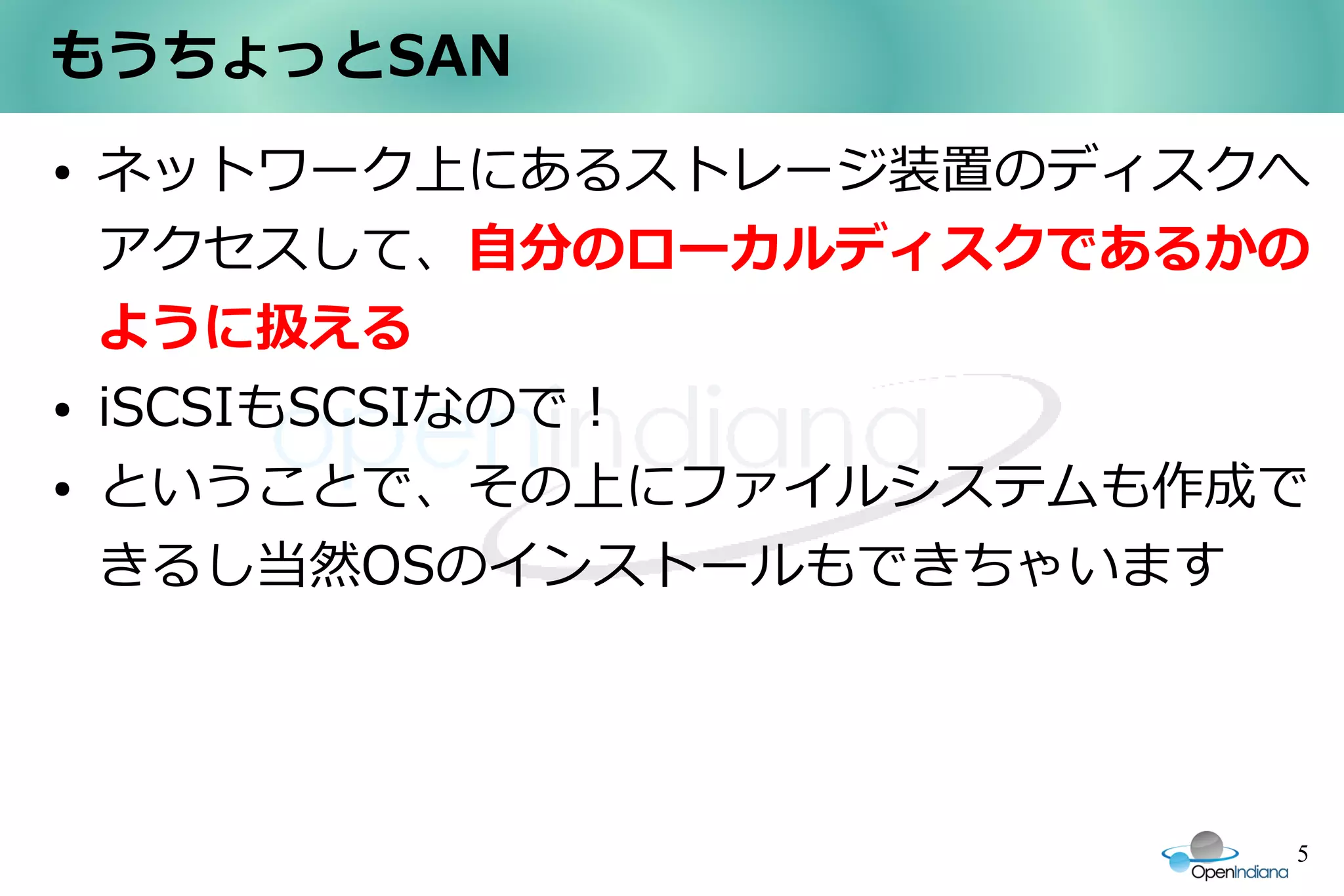 もうちょっとSAN
●   ネットワーク上にあるストレージ装置のディスクへ
    アクセスして、自分のローカルディスクであるかの
    ように扱える
●   iSCSIもSCSIなので！
●   ということで、その上にファイルシステムも作成で
    きるし当然OSのインストールもできちゃいます




                          5
 