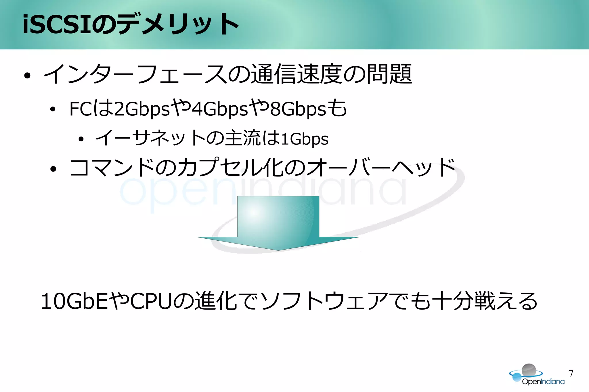 iSCSIのデメリット
●   インターフェースの通信速度の問題
    ●
        FCは2Gbpsや4Gbpsや8Gbpsも
        ●   イーサネットの主流は1Gbps
    ●   コマンドのカプセル化のオーバーヘッド




    10GbEやCPUの進化でソフトウェアでも十分戦える


                                 7
 