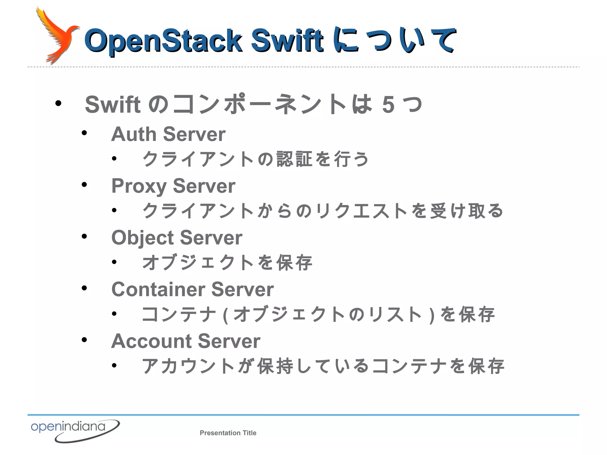 OpenStack Swift について

• Swift のコンポーネントは 5 つ
 •   Auth Server
     •   クライアントの認証を行う
 •   Proxy Server
     •   クライアントからのリクエストを受け取る
 •   Object Server
     •   オブジェクトを保存
 •   Container Server
     •   コンテナ ( オブジェクトのリスト ) を保存
 •   Account Server
     •   アカウントが保持しているコンテナを保存


             Presentation Title
 