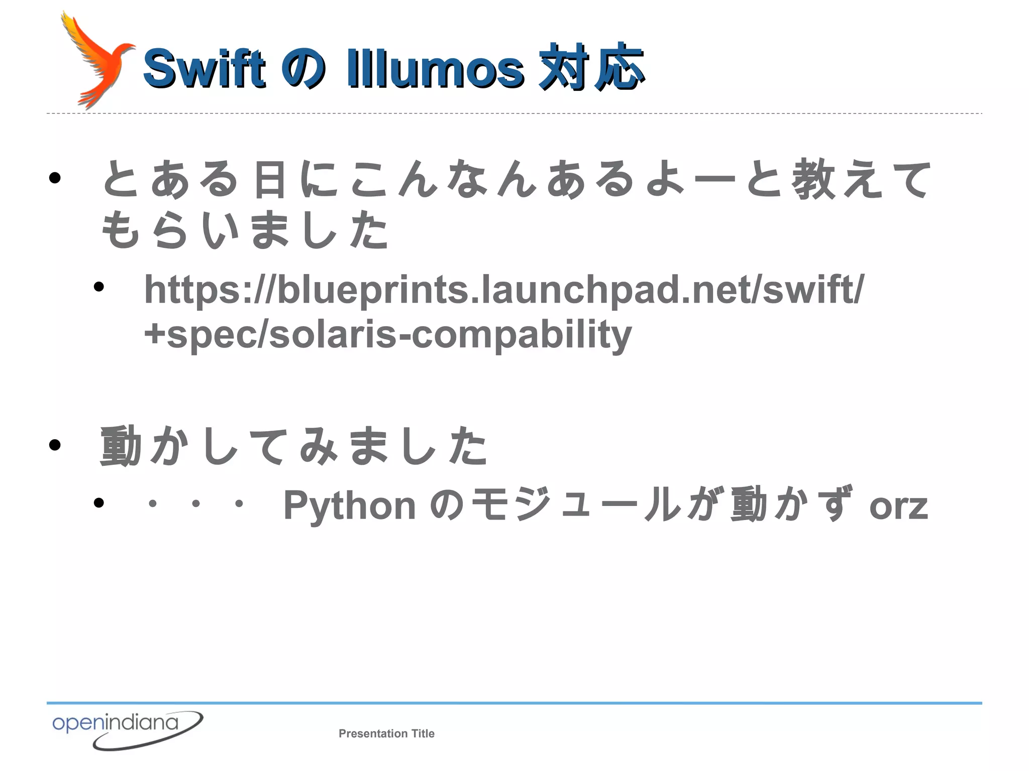 Swift の Illumos 対応

• とある日にこんなんあるよーと教えて
  もらいました
 • https://blueprints.launchpad.net/swift/
   +spec/solaris-compability

• 動かしてみました
 • ・・・ Python のモジュールが動かず orz




              Presentation Title
 