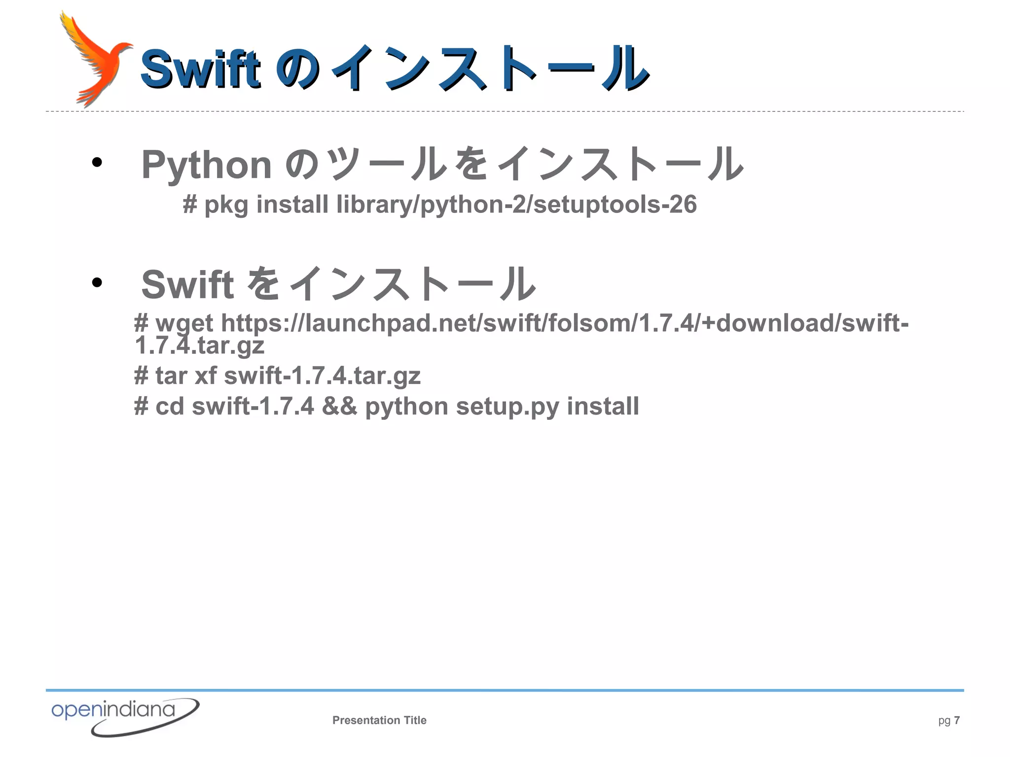 Swift のインストール
• Python のツールをインストール
     # pkg install library/python-2/setuptools-26


• Swift をインストール
 # wget https://launchpad.net/swift/folsom/1.7.4/+download/swift-
 1.7.4.tar.gz
 # tar xf swift-1.7.4.tar.gz
 # cd swift-1.7.4 && python setup.py install




                 Presentation Title                                 pg 7
 