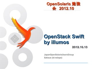 OpenSolaris 勉強会
    2012.10




OpenStack Swift
by illumos
                        2012.10.13

JapanOpenSolarisUsersGroup
Sakaue (id:nslope)
 