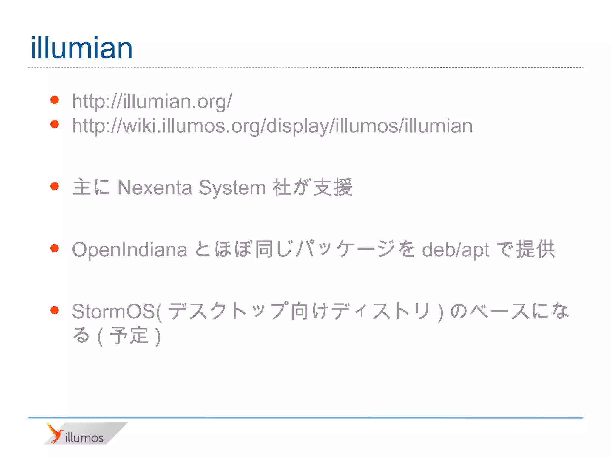 illumian
 •   http://illumian.org/
 •   http://wiki.illumos.org/display/illumos/illumian

 •   主にNexenta System社が支援

 •   OpenIndianaとほぼ同じパッケージをdeb/aptで提供

 •   StormOS(デスクトップ向けディストリ)のベースになる(予
     定)
 