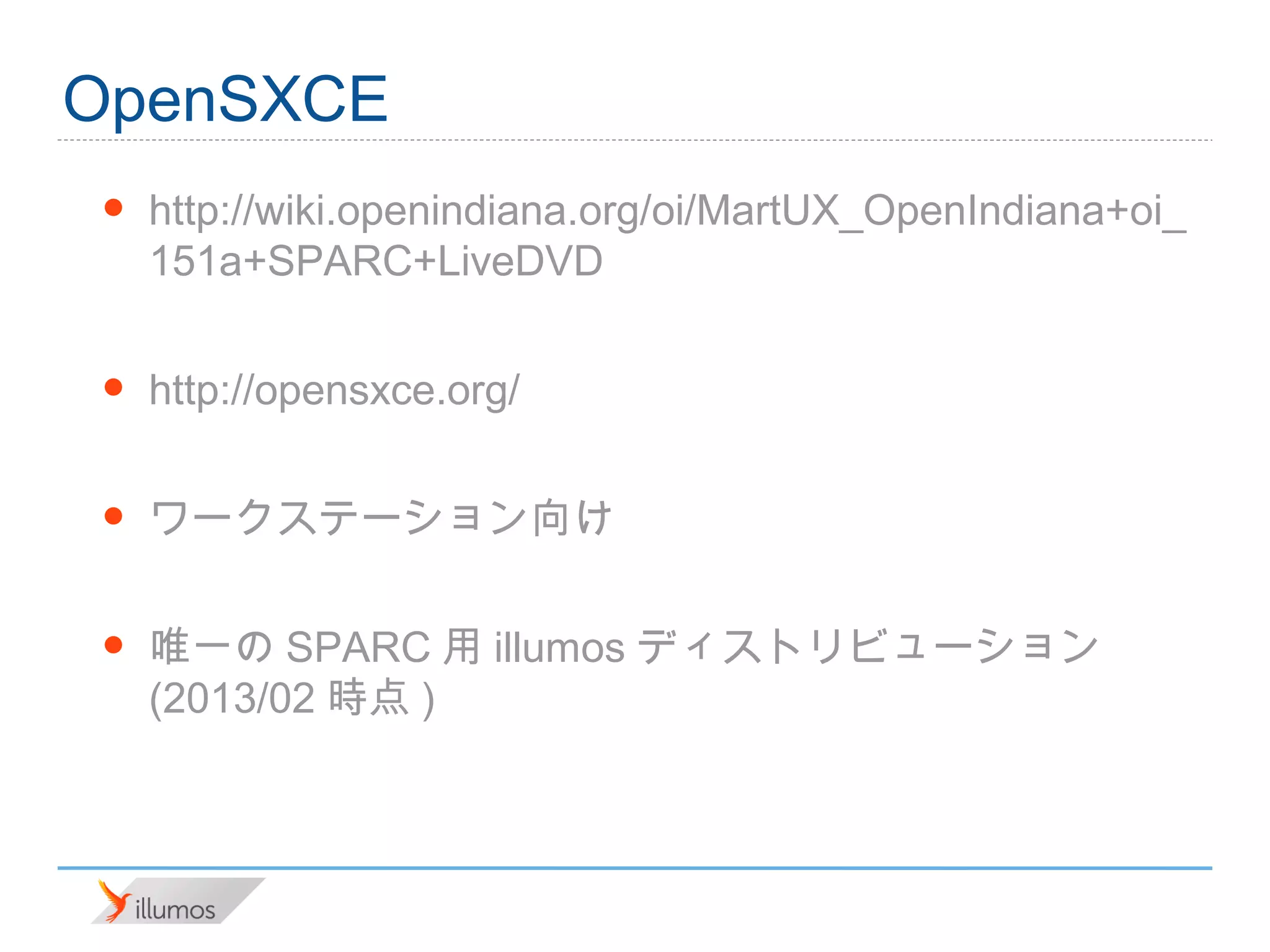 OpenSXCE
•   http://wiki.openindiana.org/oi/MartUX_OpenIndiana+oi_
    151a+SPARC+LiveDVD

•   http://opensxce.org/

•   ワークステーション向け

•   唯一のSPARC用illumosディストリビューション(2013/02時
    点)
 