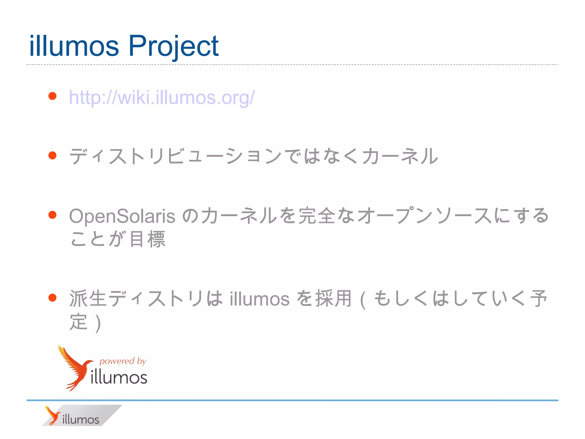 illumos Project
 •   http://wiki.illumos.org/

 •   ディストリビューションではなくカーネル

 •   OpenSolarisのカーネルを完全なオープンソースにすること
     が目標

 •   派生ディストリはillumosを採用（もしくはしていく予定）
 
