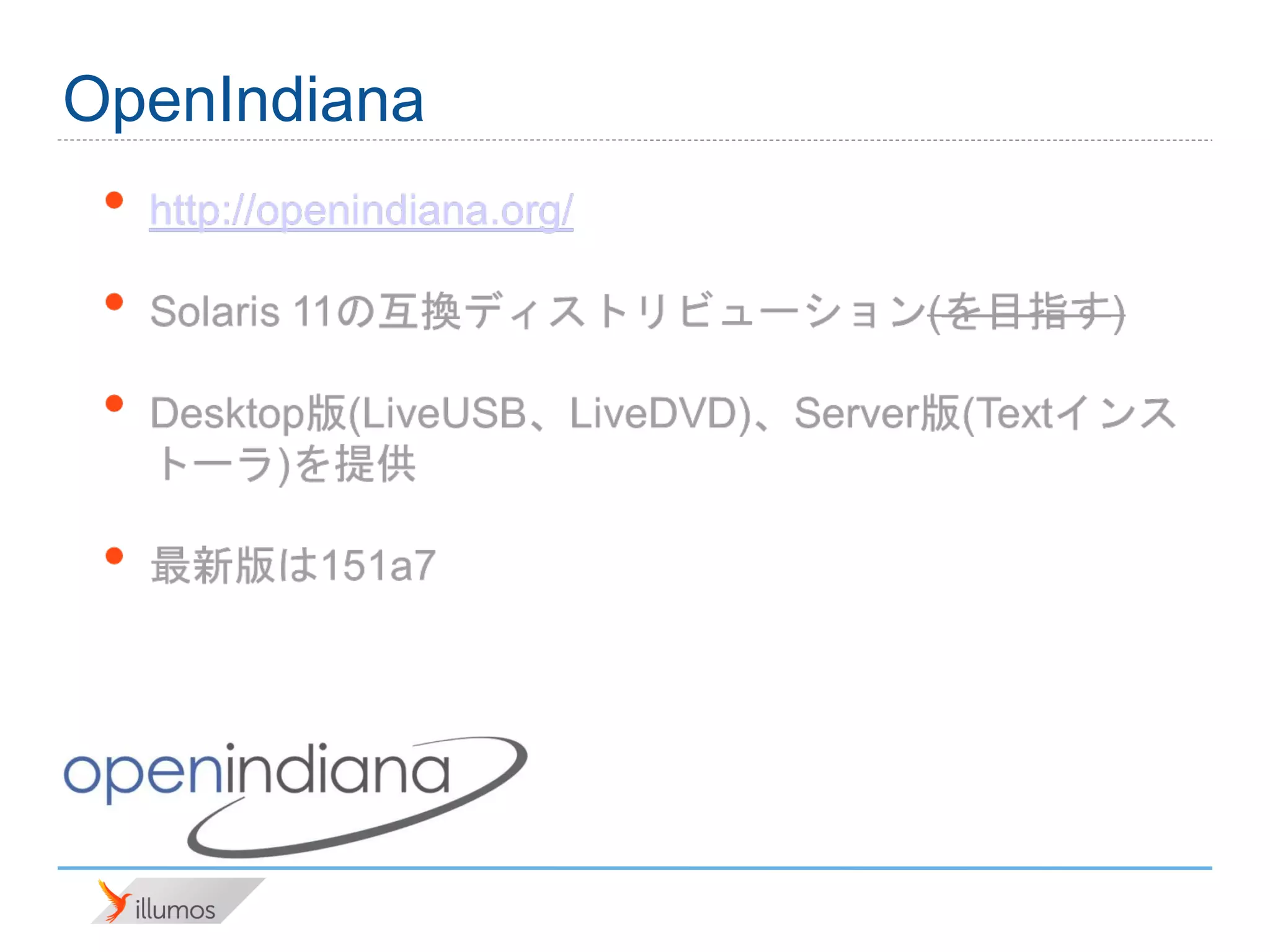 OpenIndiana
 •   http://openindiana.org/

 •   Solaris 11の互換ディストリビューション(を目指す)

 •   Desktop版(LiveUSB、LiveDVD)、Server版(Textインス
     トーラ)を提供

 •   最新版は151a7
 