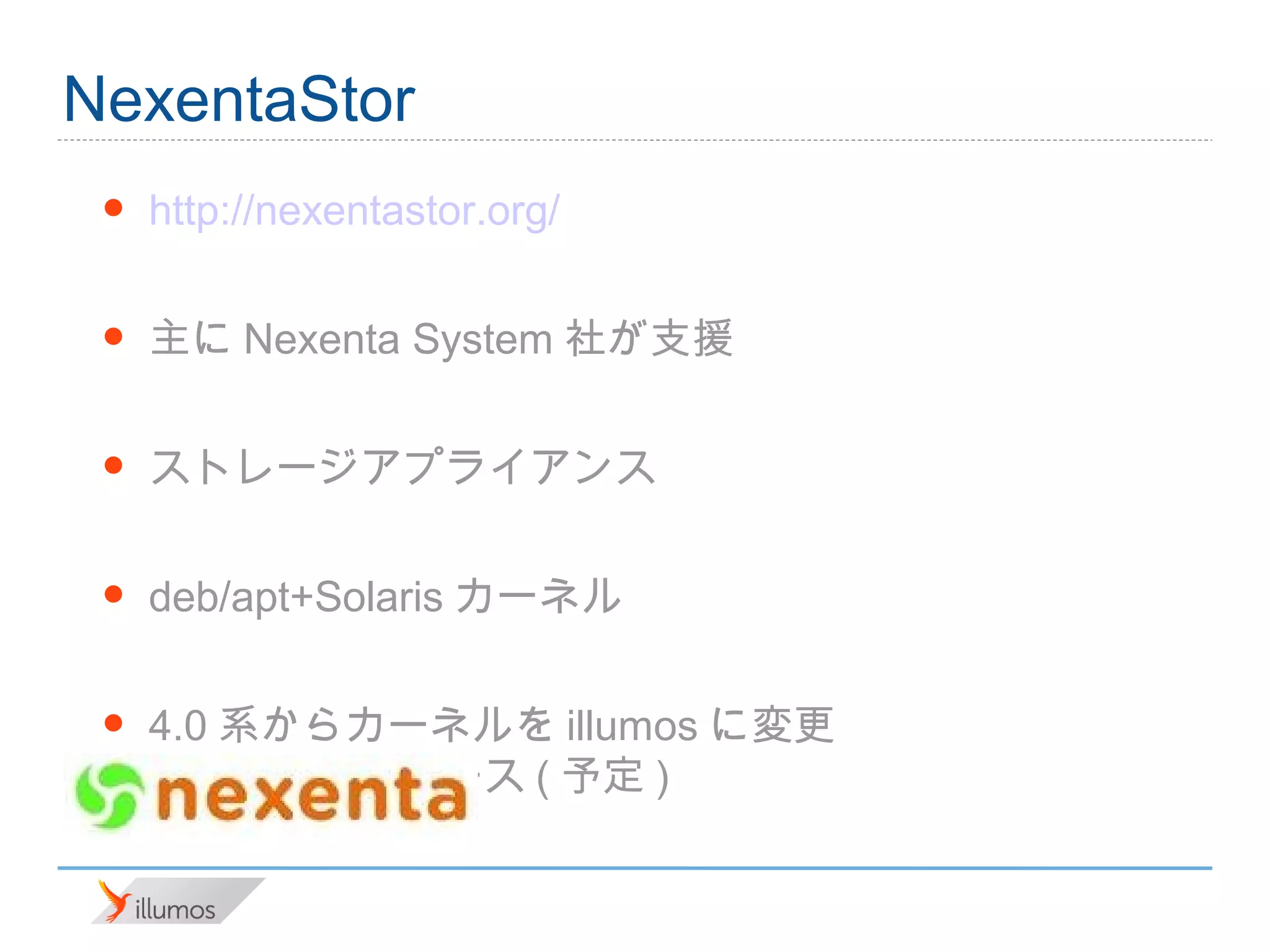 NexentaStor
 •   http://nexentastor.org/

 •   主にNexenta System社が支援

 •   ストレージアプライアンス

 •   deb/apt+Solarisカーネル

 •   4.0系からカーネルをillumosに変更
        •2/19 リリース(予定)
 