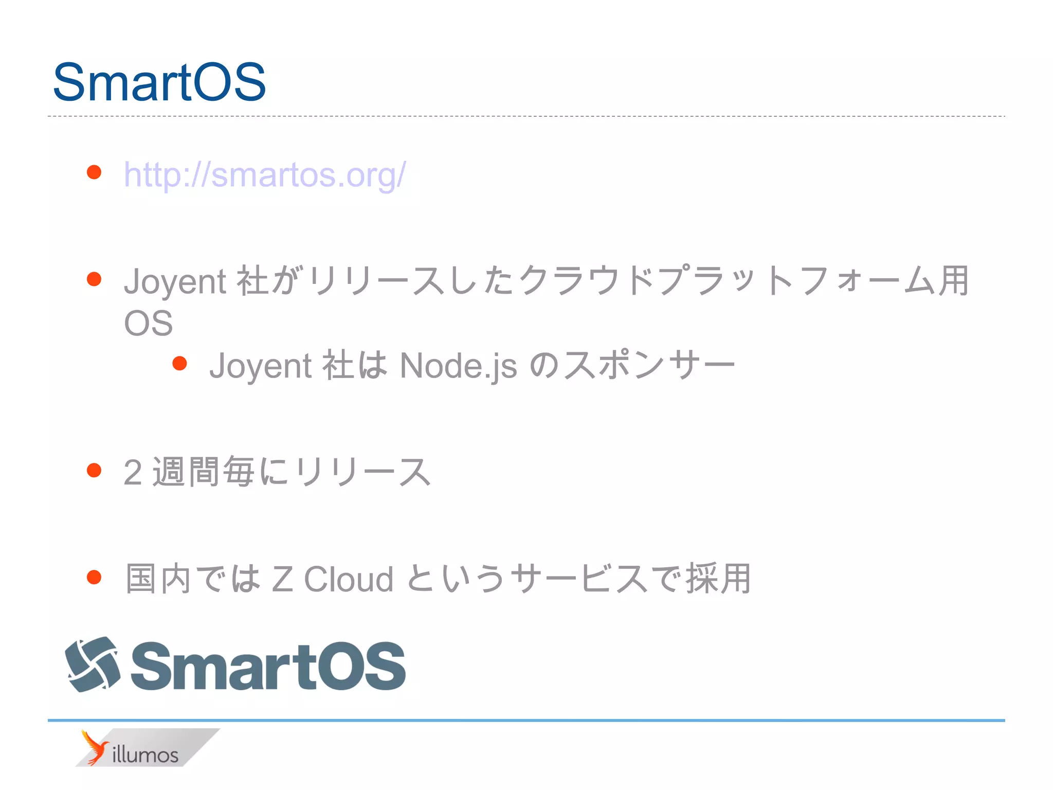 SmartOS
 •   http://smartos.org/

 •   Joyent社がリリースしたクラウドプラットフォーム用OS
        • Joyent社はNode.jsのスポンサー

 •   2週間毎にリリース

 •   国内ではZ Cloudというサービスで採用
 