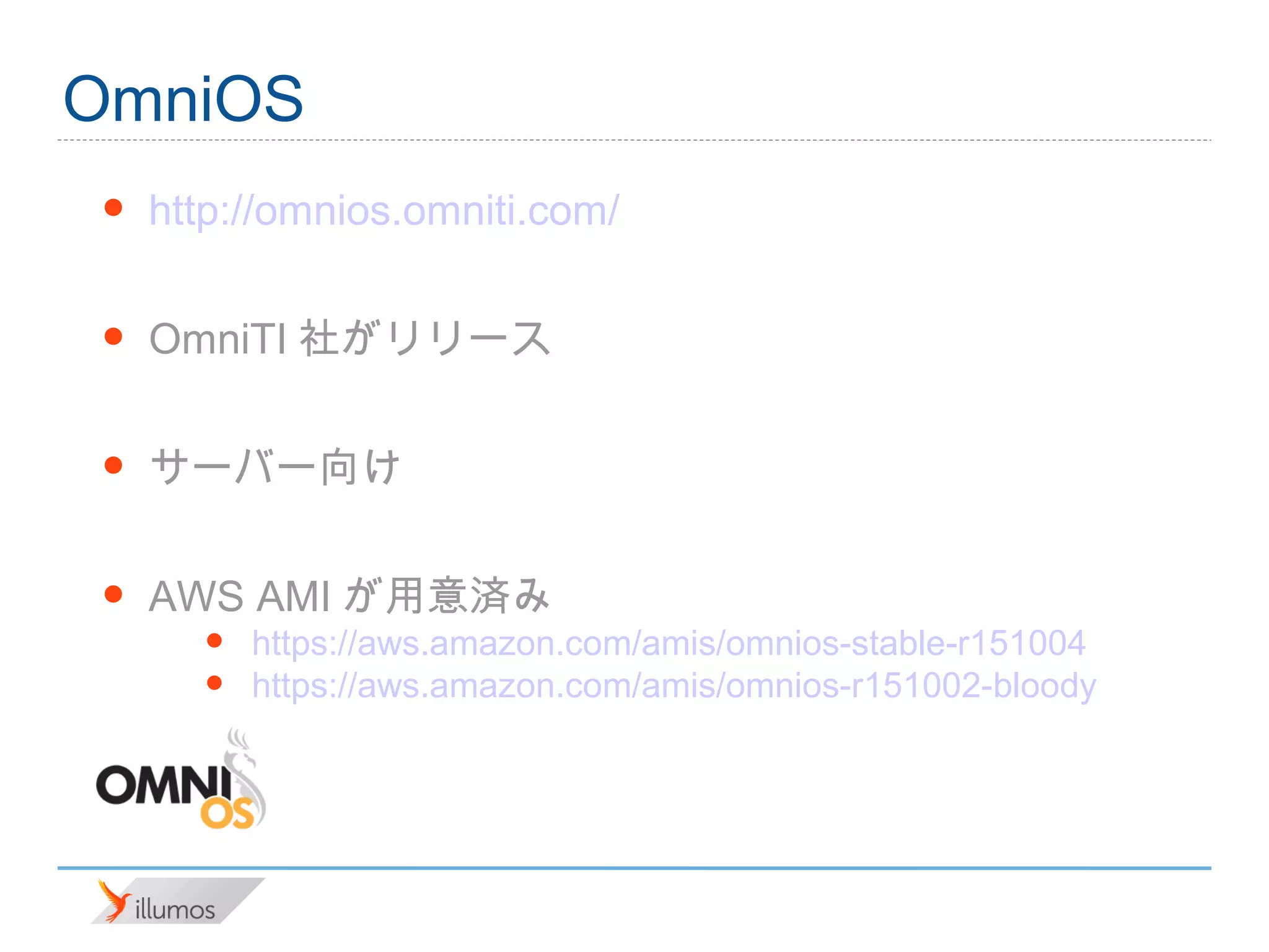 OmniOS
•   http://omnios.omniti.com/

•   OmniTI社がリリース

•   サーバー向け

•   AWS AMIが用意済み
      •   https://aws.amazon.com/amis/omnios-stable-r151004
      •   https://aws.amazon.com/amis/omnios-r151002-bloody
 
