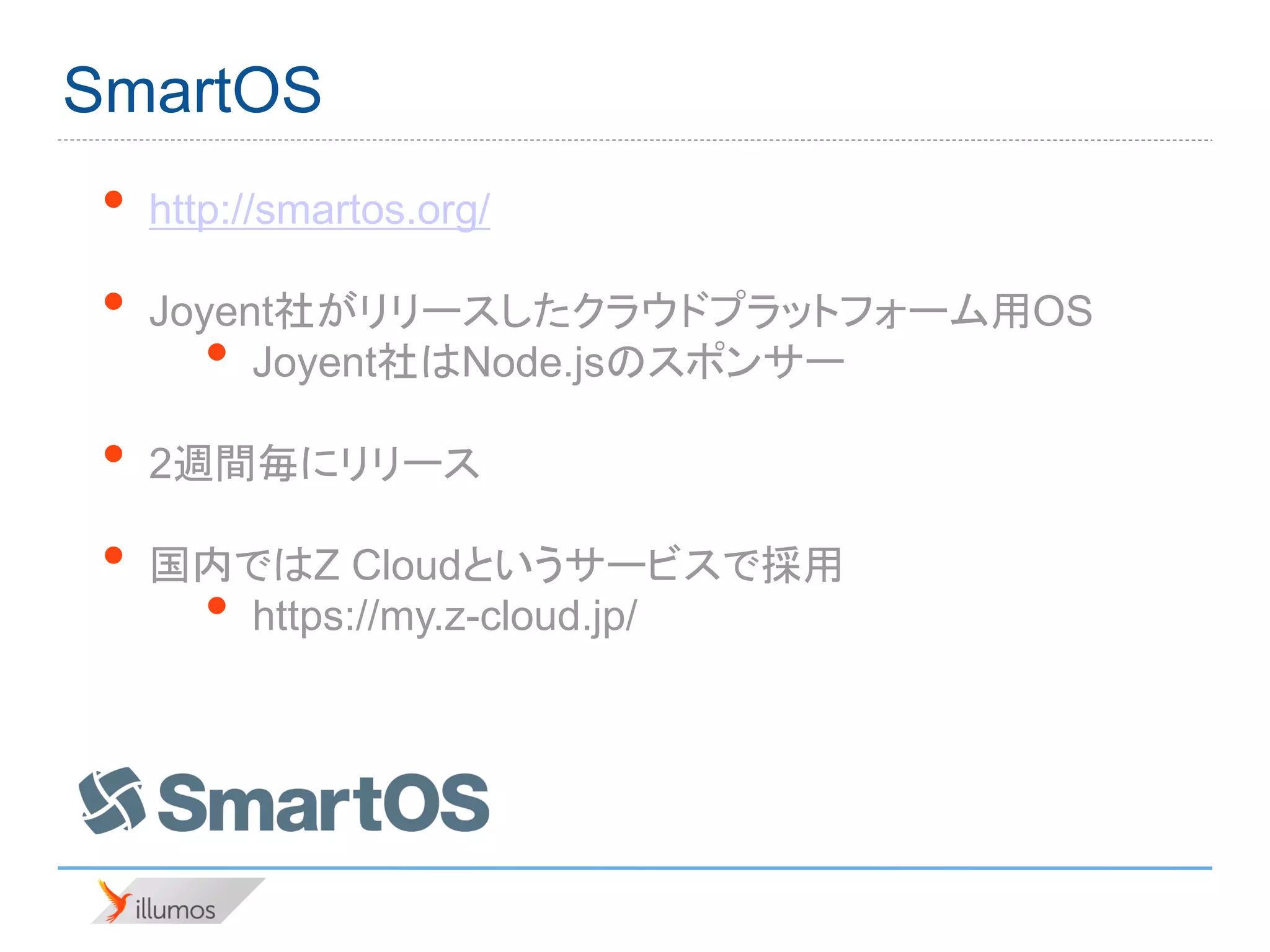 SmartOS
 •   http://smartos.org/

 •   Joyent社がリリースしたクラウドプラットフォーム用OS
        • Joyent社はNode.jsのスポンサー

 •   2週間毎にリリース

 •   国内ではZ Cloudというサービスで採用
        •
       https://my.z-cloud.jp/
 
