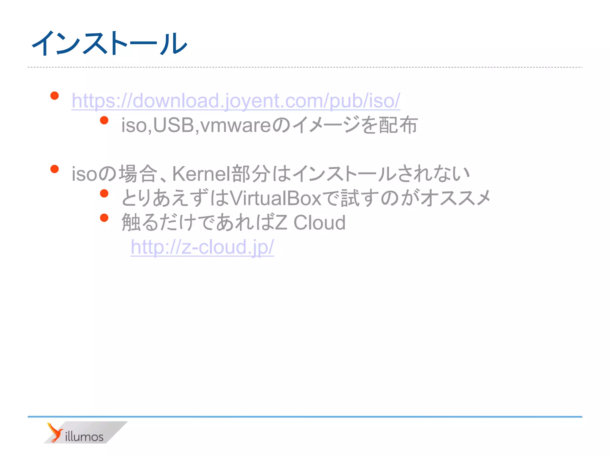 インストール
•   https://download.joyent.com/pub/iso/
      •   iso,USB,vmwareのイメージを配布

•   isoの場合、Kernel部分はインストールされない
      • とりあえずはVirtualBoxで試すのがオススメ
      • 触るだけであればZ Cloud
         http://z-cloud.jp/
 