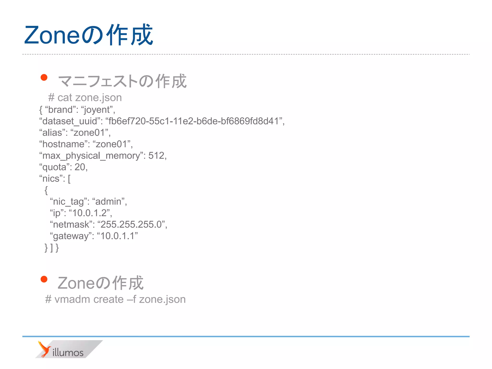 Zoneの作成
•   マニフェストの作成
  # cat zone.json
{ “brand”: “joyent”,
“dataset_uuid”: “fb6ef720-55c1-11e2-b6de-bf6869fd8d41”,
“alias”: “zone01”,
“hostname”: “zone01”,
“max_physical_memory”: 512,
“quota”: 20,
“nics”: [
  {
    “nic_tag”: “admin”,
    “ip”: “10.0.1.2”,
    “netmask”: “255.255.255.0”,
    “gateway”: “10.0.1.1”
  }]}


•   Zoneの作成
 # vmadm create –f zone.json
 