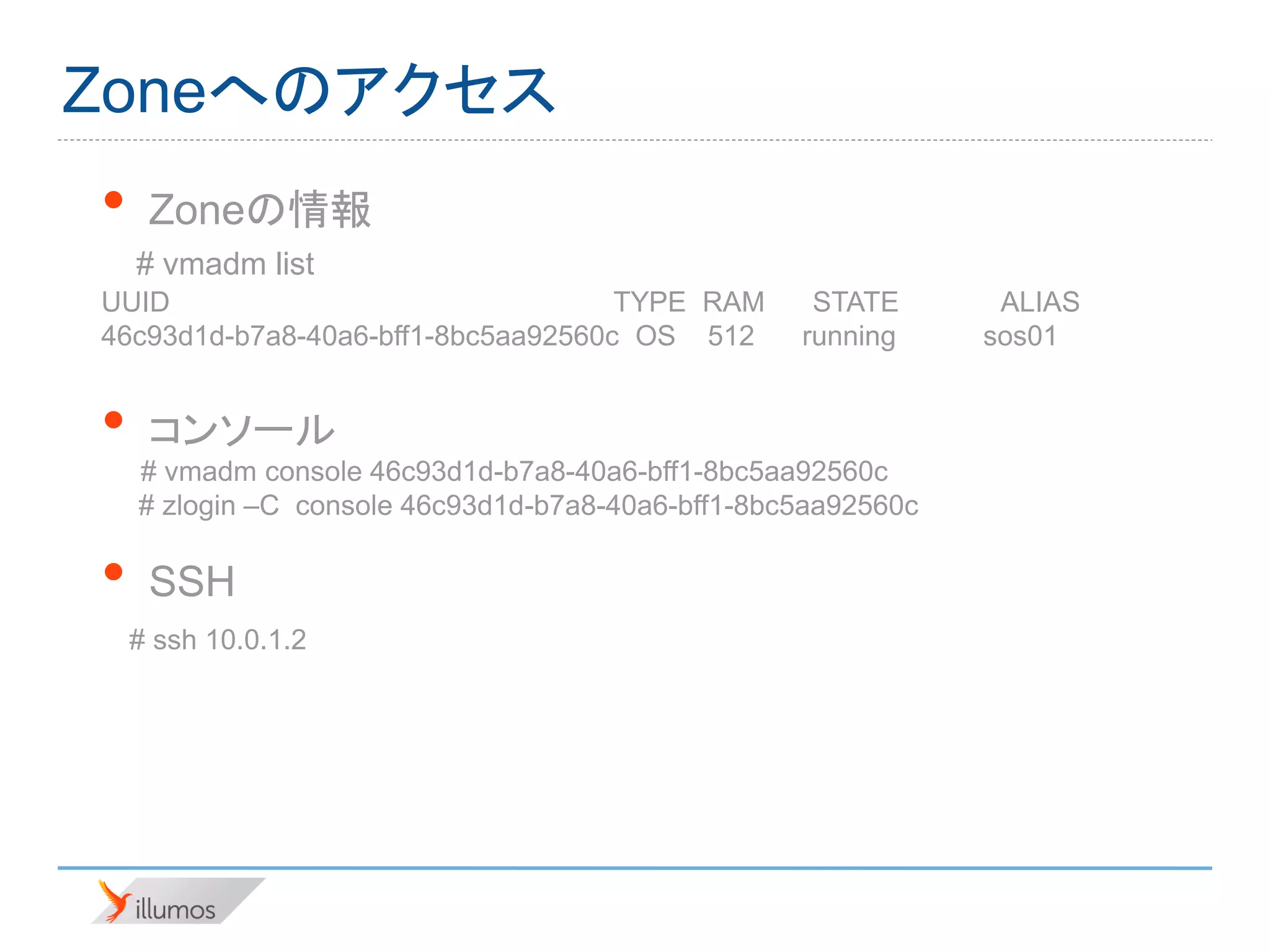 Zoneへのアクセス
•    Zoneの情報
    # vmadm list
UUID                                TYPE RAM        STATE       ALIAS
46c93d1d-b7a8-40a6-bff1-8bc5aa92560c OS 512        running     sos01


•    コンソール
    # vmadm console 46c93d1d-b7a8-40a6-bff1-8bc5aa92560c
    # zlogin –C console 46c93d1d-b7a8-40a6-bff1-8bc5aa92560c

•    SSH
    # ssh 10.0.1.2
 