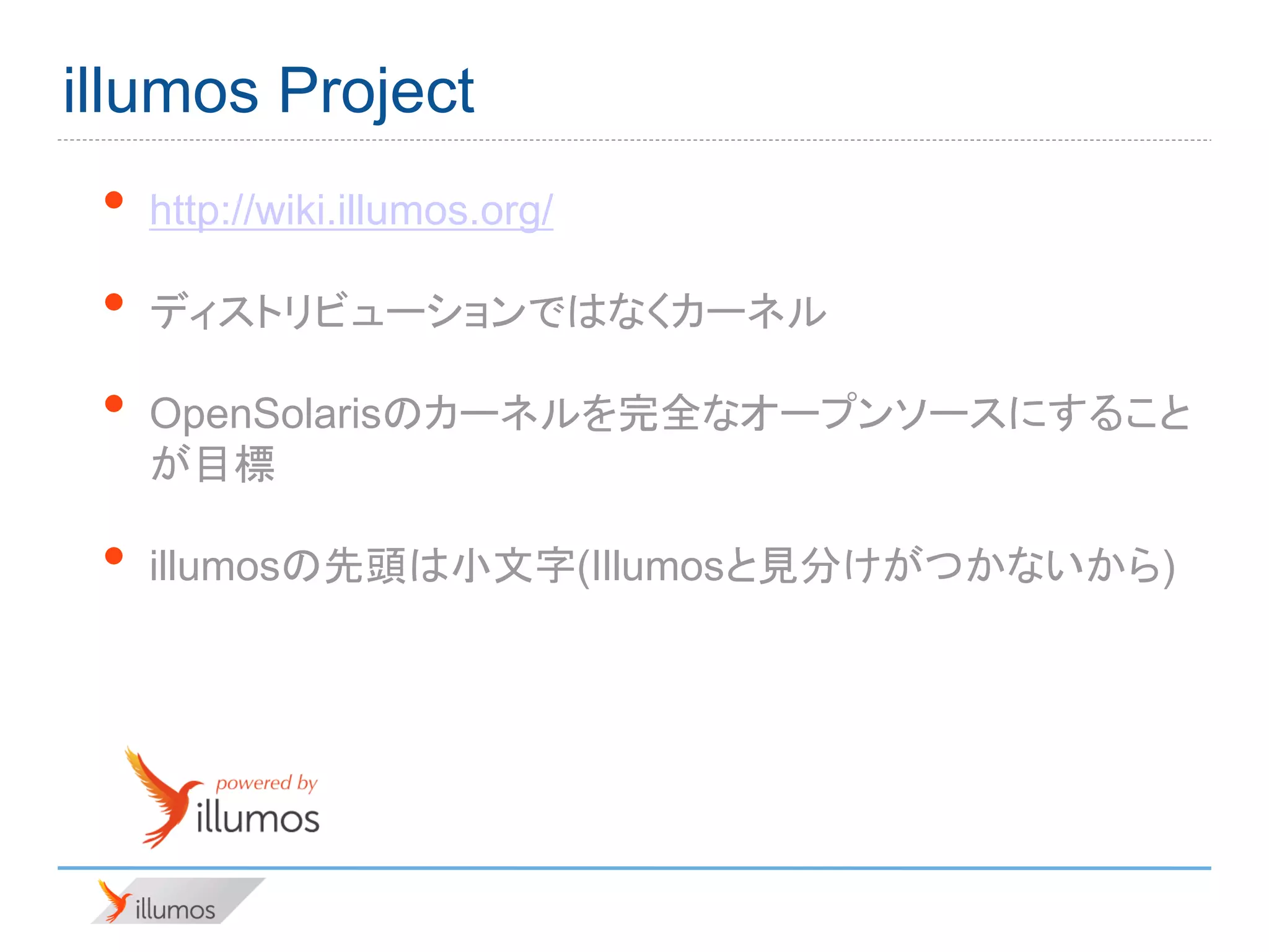 illumos Project
 •   http://wiki.illumos.org/

 •   ディストリビューションではなくカーネル

 •   OpenSolarisのカーネルを完全なオープンソースにすること
     が目標

 •   illumosの先頭は小文字(Illumosと見分けがつかないから)
 
