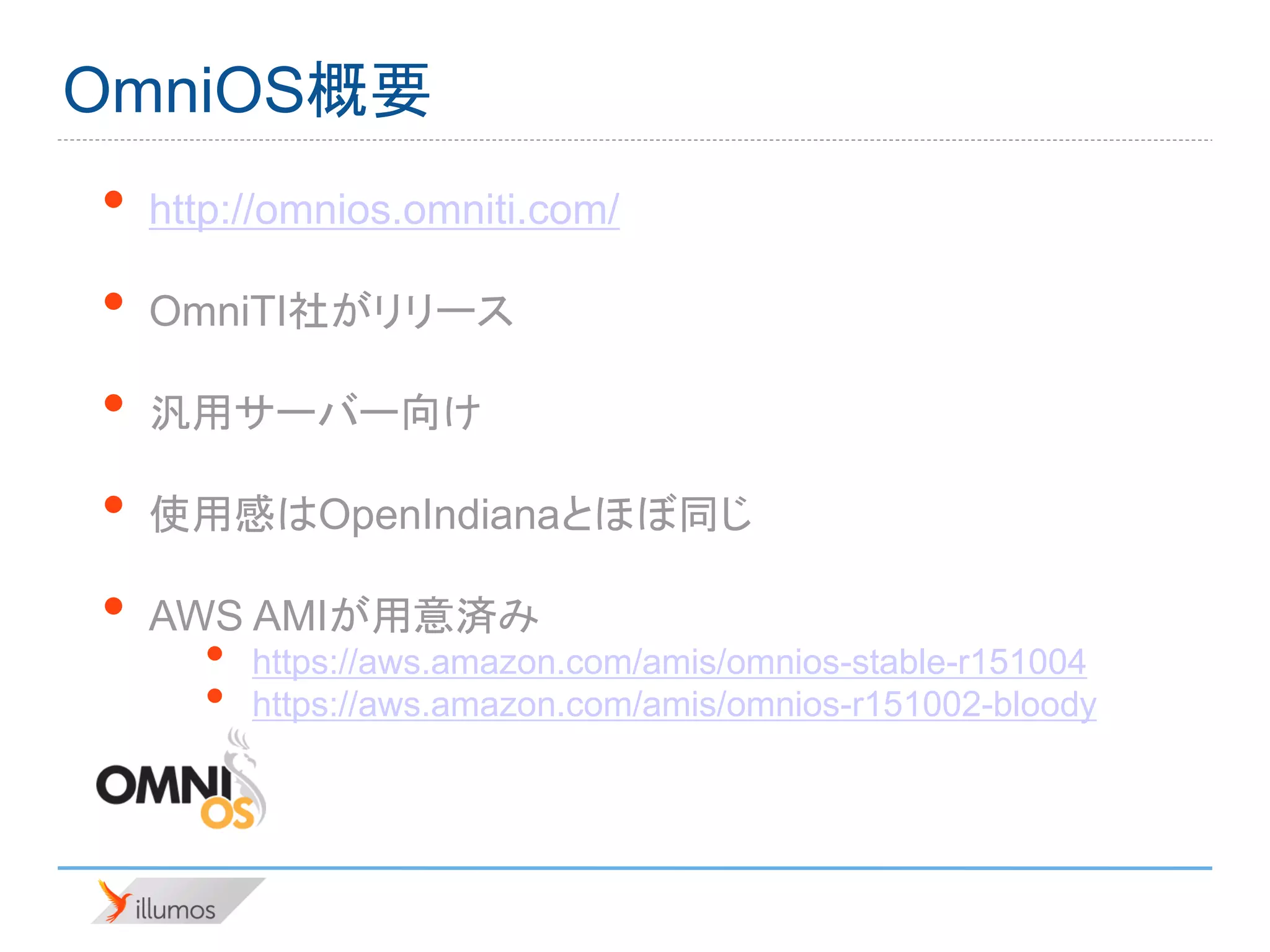 OmniOS概要
•   http://omnios.omniti.com/

•   OmniTI社がリリース

•   汎用サーバー向け

•   使用感はOpenIndianaとほぼ同じ

•   AWS AMIが用意済み
      •   https://aws.amazon.com/amis/omnios-stable-r151004
      •   https://aws.amazon.com/amis/omnios-r151002-bloody
 