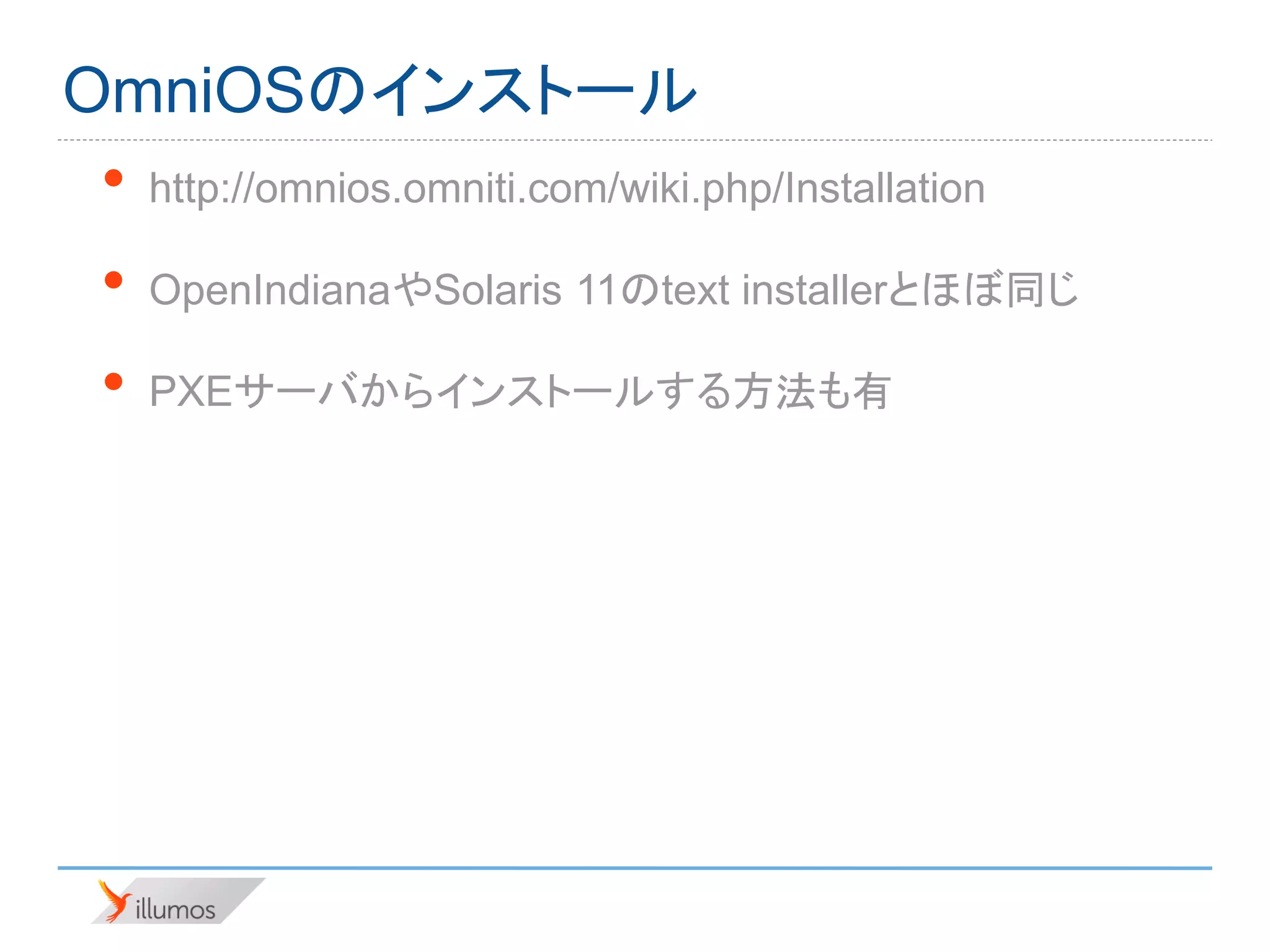 OmniOSのインストール
•   http://omnios.omniti.com/wiki.php/Installation

•   OpenIndianaやSolaris 11のtext installerとほぼ同じ

•   PXEサーバからインストールする方法も有
 