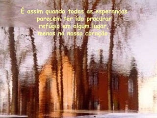 É assim quando todas as esperanças  parecem ter ido procurar  refúgio em algum lugar,  menos no nosso coração.  