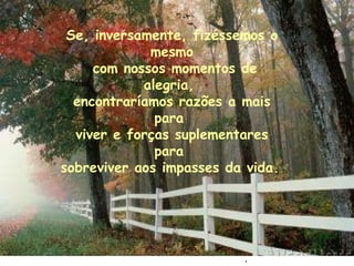 . Se, inversamente, fizéssemos o mesmo com nossos momentos de alegria,  encontraríamos razões a mais para  viver e forças suplementares para  sobreviver aos impasses da vida.   
