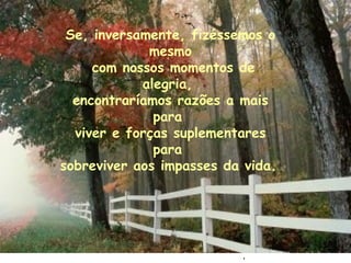 . Se, inversamente, fizéssemos o mesmo com nossos momentos de alegria,  encontraríamos razões a mais para  viver e forças suplementares para  sobreviver aos impasses da vida.   