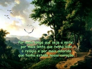 Por mais longa que seja a noite,  por mais lento que tenha sido  o relógio e por mais dolorido  que tenha estado nosso coração,   