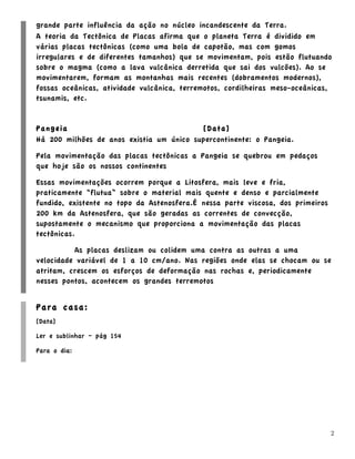 grande parte influência da ação no núcleo incandescente da Terra.
A teoria da Tectônica de Placas afirma que o planeta Terra é dividido em
várias placas tectônicas (como uma bola de capotão, mas com gomos
irregulares e de diferentes tamanhos) que se movimentam, pois estão flutuando
sobre o magma (como a lava vulcânica derretida que sai dos vulcões). Ao se
movimentarem, formam as montanhas mais recentes (dobramentos modernos),
fossas oceânicas, atividade vulcânica, terremotos, cordilheiras meso-oceânicas,
tsunamis, etc.


Pangeia                                   [Data]
Há 200 milhões de anos existia um único supercontinente: o Pangeia.

Pela movimentação das placas tectônicas a Pangeia se quebrou em pedaços
que hoje são os nossos continentes

Essas movimentações ocorrem porque a Litosfera, mais leve e fria,
praticamente “flutua” sobre o material mais quente e denso e parcialmente
fundido, existente no topo da Astenosfera.É nessa parte viscosa, dos primeiros
200 km da Astenosfera, que são geradas as correntes de convecção,
supostamente o mecanismo que proporciona a movimentação das placas
tectônicas.

          As placas deslizam ou colidem uma contra as outras a uma
velocidade variável de 1 a 10 cm/ano. Nas regiões onde elas se chocam ou se
atritam, crescem os esforços de deformação nas rochas e, periodicamente
nesses pontos, acontecem os grandes terremotos


Para casa:
[Data]

Ler e sublinhar – pág 154

Para o dia:




                                                                                 2
 