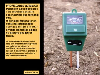 PROPIEDADES QUÍMICAS:
Dependen da composición
e da actividade química
dos materiais que forman o
solo.
O principal factor a ter en
conta nas propiedades
químicas do solo é o pH, o
nivel de elementos ácidos
ou básicos que ten un
terreo.
As características químicas do
solo son importantísimas porque
van determinar o tipo e a
cantidade de substancias útiles
que van a atopar nel as plantas o
que pode favorecer ou limitar o
seu desenvolvemento.

Medidor de pH

 