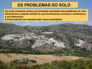 OS PROBLEMAS DO SOLO
Os seres humanos somos os principais causantes dos problemas do solo.
Eliminamos a cuberta vexetal co que favorecemos a erosión e aceleramos
a súa destrución.
Contaminámolo cos resíduos das nosas actividades.

 