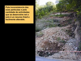 Pola inconsistencia das
súas partículas e pola
cantidade de actividades
que se desenvolve nel o
solo é un recurso fráxil e
facilmente alterable.

 