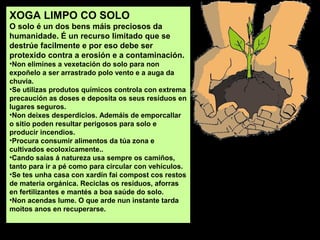 XOGA LIMPO CO SOLO
O solo é un dos bens máis preciosos da
humanidade. É un recurso limitado que se
destrúe facilmente e por eso debe ser
protexido contra a erosión e a contaminación.
•Non elimines a vexetación do solo para non
expoñelo a ser arrastrado polo vento e a auga da
chuvia.
•Se utilizas produtos químicos controla con extrema
precaución as doses e deposita os seus resíduos en
lugares seguros.
•Non deixes desperdicios. Ademáis de emporcallar
o sitio poden resultar perigosos para solo e
producir incendios.
•Procura consumir alimentos da túa zona e
cultivados ecoloxicamente..
•Cando saias á natureza usa sempre os camiños,
tanto para ir a pé como para circular con vehículos.
•Se tes unha casa con xardín fai compost cos restos
de materia orgánica. Reciclas os resíduos, aforras
en fertilizantes e mantés a boa saúde do solo.
•Non acendas lume. O que arde nun instante tarda
moitos anos en recuperarse.

 