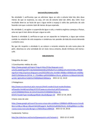 DISCUSSÃO/CONCLUSÃO
Na atividade 1 verificamos que ao adicionar água ao solo o volume total dos dois dava
menos do que se esperava, ou seja, em vez do volume total dar 20ml, deu 13ml. Esse
resultado deve-se ao facto de que a água enche o espaço à volta das partículas do solo
fazendo com que o volume total dê menos do que esperado.
Na atividade 2, ao agitar a suspensão da água e solo, a matéria orgânica começou a flutuar,
uma vez que é mais denso do que a água ou solo.
Quanto à atividade 3, verificou-se que ao ser aquecida na lamparina, a água que estava
contida na amostra do solo evaporou e condensou nas paredes do tubo do ensaio deixando
a amostra seca.
No que diz respeito a atividade 4, ao colocar a restante amostra do solo numa placa de
petri, observou-se uma variedade de ser vivos nessa amostra, desde minhocas até marias-
café.
BIBLIOGRAFIA
Fotografias da capa:
1-Constituentes médios do solo:
https://www.google.pt/imgres?imgurl=http://4.bp.blogspot.com/-
xckvl4cudw8/VgexhBT1rQI/AAAAAAAAA38/aZl0fyWaFHc/s1600/grafico%25252Bsu.PNG&i
mgrefurl=http://spsleao.blogspot.com/2015/09/solos.html&h=406&w=695&tbnid=mAZ8by
2bA5TLZM:&docid=j507vb_U_J72aM&ei=gX5tVtSMMIveU9umj_gE&tbm=isch&ved=0ahUKE
wiU0d_8g9nJAhUL7xQKHVvTA08QMwhCKBMwEw 2015-12-13, 14:22
2-Pedogénese:
http://www.escolavirtual.pt/e-manuais/html5-reader/cloud-reader/kitaboo-
reflowable.html#/main/http;%7C%7Cwww.escolavirtual.pt%7Cemanuais-
cs%7C9789896478162-SE-01%7Chtml5%7C9789896478162-SE-
01%7C?readerType=new&pageMode=double&page=30 2015-12-14, 18:35
3-Seres vivos do solo:
https://www.google.pt/search?q=seres+vivos+do+solo&biw=1280&bih=685&source=lnms&
tbm=isch&sa=X&sqi=2&ved=0ahUKEwjjgLSi_NvJAhUILhoKHWeFArsQ_AUIBigB#tbm=isch&q
=seres+vivos+no+solo+&imgrc=s7lWDc0hwsnrXM%3A 2015-12-14, 20:16
Fundamento Teórico:
http://pt.slideshare.net/rosita3/powerpoint-solo?related=1 2015-12-13 14:05
 