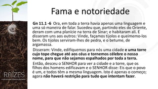 Fama e notoriedade
Gn 11.1 -6 Ora, em toda a terra havia apenas uma linguagem e
uma só maneira de falar. Sucedeu que, partindo eles do Oriente,
deram com uma planície na terra de Sinar; e habitaram ali. E
disseram uns aos outros: Vinde, façamos tijolos e queimemo-los
bem. Os tijolos serviram-lhes de pedra, e o betume, de
argamassa.
Disseram: Vinde, edifiquemos para nós uma cidade e uma torre
cujo tope chegue até aos céus e tornemos célebre o nosso
nome, para que não sejamos espalhados por toda a terra.
Então, desceu o SENHOR para ver a cidade e a torre, que os
filhos dos homens edificavam e o SENHOR disse: Eis que o povo
é um, e todos têm a mesma linguagem. Isto é apenas o começo;
agora não haverá restrição para tudo que intentam fazer.

 