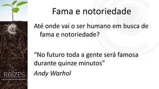 Fama e notoriedade
Até onde vai o ser humano em busca de
fama e notoriedade?

“No futuro toda a gente será famosa
durante quinze minutos”
Andy Warhol

 