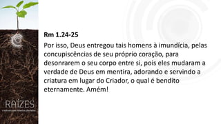 Rm 1.24-25
Por isso, Deus entregou tais homens à imundícia, pelas
concupiscências de seu próprio coração, para
desonrarem o seu corpo entre si, pois eles mudaram a
verdade de Deus em mentira, adorando e servindo a
criatura em lugar do Criador, o qual é bendito
eternamente. Amém!

 