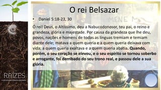 O rei Belsazar
• Daniel 5:18-23, 30
Ó rei! Deus, o Altíssimo, deu a Nabucodonosor, teu pai, o reino e
grandeza, glória e majestade. Por causa da grandeza que lhe deu,
povos, nações e homens de todas as línguas tremiam e temiam
diante dele; matava a quem queria e a quem queria deixava com
vida; a quem queria exaltava e a quem queria abatia. Quando,
porém, o seu coração se elevou, e o seu espírito se tornou soberbo
e arrogante, foi derribado do seu trono real, e passou dele a sua
glória.

 