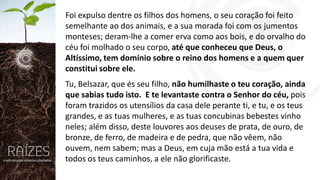 Foi expulso dentre os filhos dos homens, o seu coração foi feito
semelhante ao dos animais, e a sua morada foi com os jumentos
monteses; deram-lhe a comer erva como aos bois, e do orvalho do
céu foi molhado o seu corpo, até que conheceu que Deus, o
Altíssimo, tem domínio sobre o reino dos homens e a quem quer
constitui sobre ele.
Tu, Belsazar, que és seu filho, não humilhaste o teu coração, ainda
que sabias tudo isto. E te levantaste contra o Senhor do céu, pois
foram trazidos os utensílios da casa dele perante ti, e tu, e os teus
grandes, e as tuas mulheres, e as tuas concubinas bebestes vinho
neles; além disso, deste louvores aos deuses de prata, de ouro, de
bronze, de ferro, de madeira e de pedra, que não vêem, não
ouvem, nem sabem; mas a Deus, em cuja mão está a tua vida e
todos os teus caminhos, a ele não glorificaste.

 