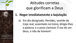 Atitudes corretas
que glorificam a Deus
1. Negar imediatamente a bajulação
a) Em dia designado, Herodes, vestido de
trajo real, assentado no trono, dirigiu-lhes
a palavra; e o povo clamava: É voz de um
deus, e não de homem!

 