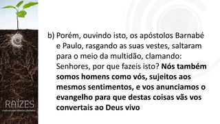 b) Porém, ouvindo isto, os apóstolos Barnabé
e Paulo, rasgando as suas vestes, saltaram
para o meio da multidão, clamando:
Senhores, por que fazeis isto? Nós também
somos homens como vós, sujeitos aos
mesmos sentimentos, e vos anunciamos o
evangelho para que destas coisas vãs vos
convertais ao Deus vivo

 