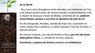 At 12.20-24
Ora, havia séria divergência entre Herodes e os habitantes de Tiro
e de Sidom; porém estes, de comum acordo, se apresentaram a ele
e, depois de alcançar o favor de Blasto, camarista do rei, pediram
reconciliação, porque a sua terra se abastecia do país do rei.
Em dia designado, Herodes, vestido de trajo real, assentado no
trono, dirigiu-lhes a palavra; e o povo clamava: É voz de um deus, e
não de homem!
No mesmo instante, um anjo do Senhor o feriu, por ele não haver
dado glória a Deus; e, comido de vermes, expirou.
Entretanto, a palavra do Senhor crescia e se multiplicava.

 
