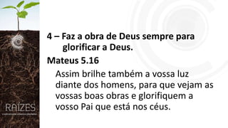 4 – Faz a obra de Deus sempre para
glorificar a Deus.
Mateus 5.16
Assim brilhe também a vossa luz
diante dos homens, para que vejam as
vossas boas obras e glorifiquem a
vosso Pai que está nos céus.

 