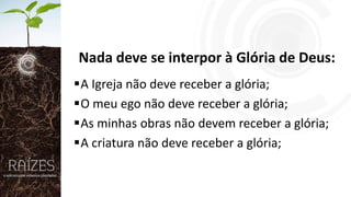 Nada deve se interpor à Glória de Deus:
A Igreja não deve receber a glória;
O meu ego não deve receber a glória;
As minhas obras não devem receber a glória;
A criatura não deve receber a glória;

 