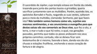 O sacerdote de Júpiter, cujo templo estava em frente da cidade,
trazendo para junto das portas touros e grinaldas, queria
sacrificar juntamente com as multidões. Porém, ouvindo isto, os
apóstolos Barnabé e Paulo, rasgando as suas vestes, saltaram
para o meio da multidão, clamando: Senhores, por que fazeis
isto? Nós também somos homens como vós, sujeitos aos
mesmos sentimentos, e vos anunciamos o evangelho para que
destas coisas vãs vos convertais ao Deus vivo, que fez o céu, a
terra, o mar e tudo o que há neles; o qual, nas gerações
passadas, permitiu que todos os povos andassem nos seus
próprios caminhos; contudo, não se deixou ficar sem
testemunho de si mesmo, fazendo o bem, dando-vos do céu
chuvas e estações frutíferas, enchendo o vosso coração de
fartura e de alegria.

 