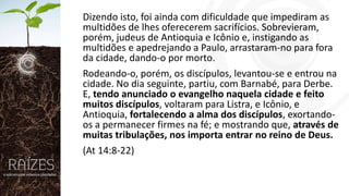 Dizendo isto, foi ainda com dificuldade que impediram as
multidões de lhes oferecerem sacrifícios. Sobrevieram,
porém, judeus de Antioquia e Icônio e, instigando as
multidões e apedrejando a Paulo, arrastaram-no para fora
da cidade, dando-o por morto.
Rodeando-o, porém, os discípulos, levantou-se e entrou na
cidade. No dia seguinte, partiu, com Barnabé, para Derbe.
E, tendo anunciado o evangelho naquela cidade e feito
muitos discípulos, voltaram para Listra, e Icônio, e
Antioquia, fortalecendo a alma dos discípulos, exortandoos a permanecer firmes na fé; e mostrando que, através de
muitas tribulações, nos importa entrar no reino de Deus.
(At 14:8-22)

 