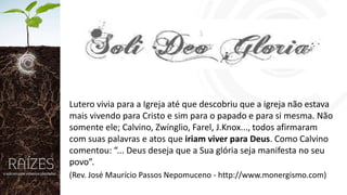 Lutero vivia para a Igreja até que descobriu que a igreja não estava
mais vivendo para Cristo e sim para o papado e para si mesma. Não
somente ele; Calvino, Zwínglio, Farel, J.Knox..., todos afirmaram
com suas palavras e atos que iriam viver para Deus. Como Calvino
comentou: “... Deus deseja que a Sua glória seja manifesta no seu
povo”.
(Rev. José Maurício Passos Nepomuceno - http://www.monergismo.com)

 