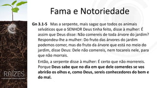 Fama e Notoriedade
Gn 3.1-5 Mas a serpente, mais sagaz que todos os animais
selváticos que o SENHOR Deus tinha feito, disse à mulher: É
assim que Deus disse: Não comereis de toda árvore do jardim?
Respondeu-lhe a mulher: Do fruto das árvores do jardim
podemos comer, mas do fruto da árvore que está no meio do
jardim, disse Deus: Dele não comereis, nem tocareis nele, para
que não morrais.
Então, a serpente disse à mulher: É certo que não morrereis.
Porque Deus sabe que no dia em que dele comerdes se vos
abrirão os olhos e, como Deus, sereis conhecedores do bem e
do mal.

 