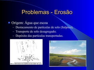 Problemas - Erosão Origem: Água que escoa Destacamento de partículas de solo (Salpico); Transporte de solo desagregado; Depósito das partículas transportadas. 
